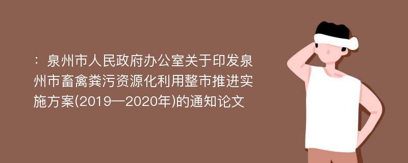 ：泉州市人民政府办公室关于印发泉州市畜禽粪污资源化利用整市推进实施方案(2019—2020年)的通知论文