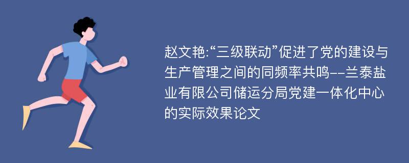 赵文艳:“三级联动”促进了党的建设与生产管理之间的同频率共鸣--兰泰盐业有限公司储运分局党建一体化中心的实际效果论文