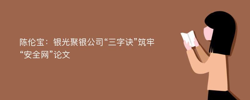 陈伦宝：银光聚银公司“三字诀”筑牢“安全网”论文