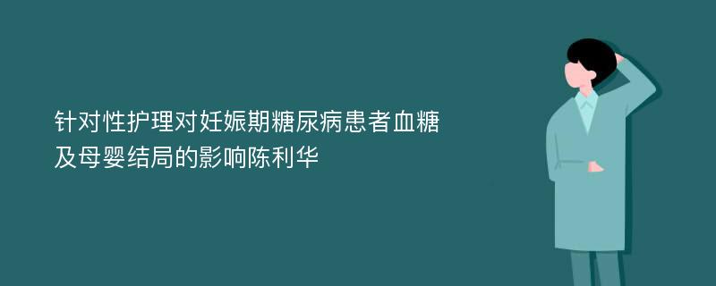 针对性护理对妊娠期糖尿病患者血糖及母婴结局的影响陈利华