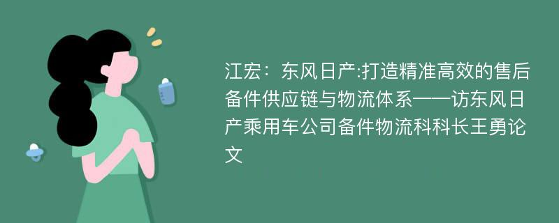 江宏：东风日产:打造精准高效的售后备件供应链与物流体系——访东风日产乘用车公司备件物流科科长王勇论文