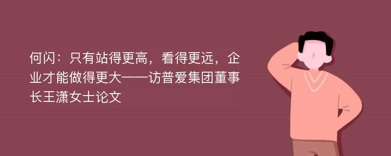 何闪：只有站得更高，看得更远，企业才能做得更大——访普爱集团董事长王潇女士论文