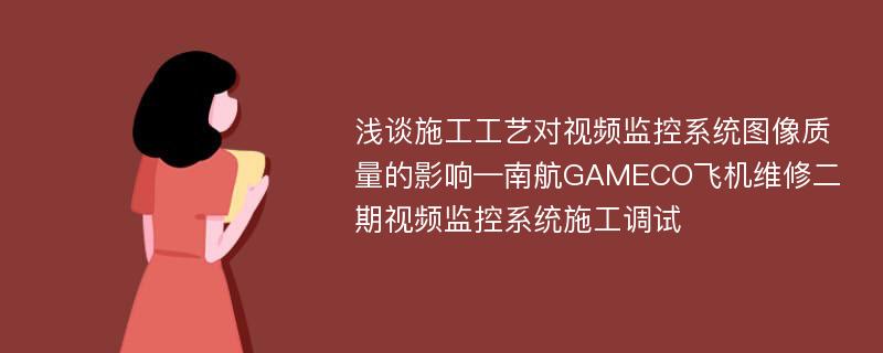 浅谈施工工艺对视频监控系统图像质量的影响—南航GAMECO飞机维修二期视频监控系统施工调试