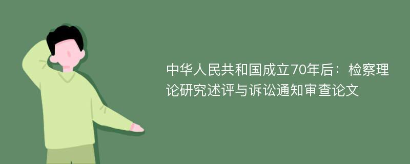 中华人民共和国成立70年后：检察理论研究述评与诉讼通知审查论文