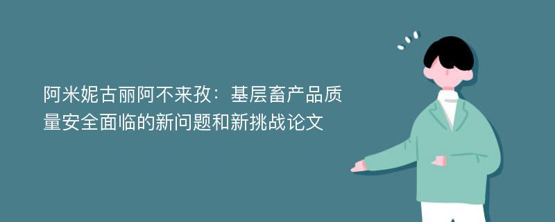 阿米妮古丽阿不来孜：基层畜产品质量安全面临的新问题和新挑战论文