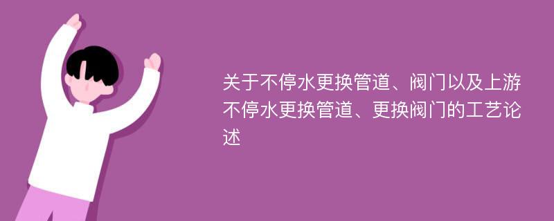 关于不停水更换管道、阀门以及上游不停水更换管道、更换阀门的工艺论述