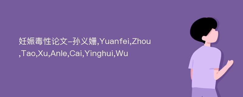 妊娠毒性论文-孙义姗,Yuanfei,Zhou,Tao,Xu,Anle,Cai,Yinghui,Wu