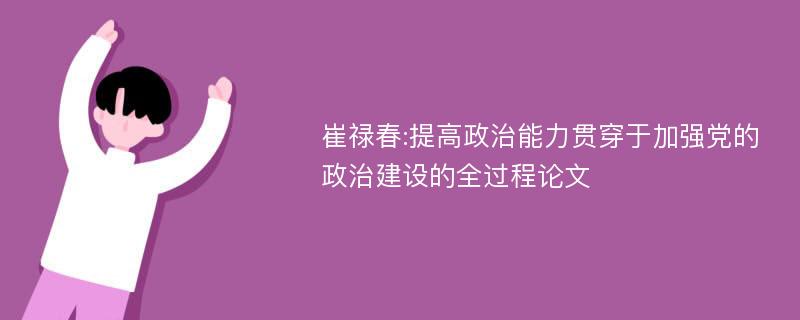 崔禄春:提高政治能力贯穿于加强党的政治建设的全过程论文