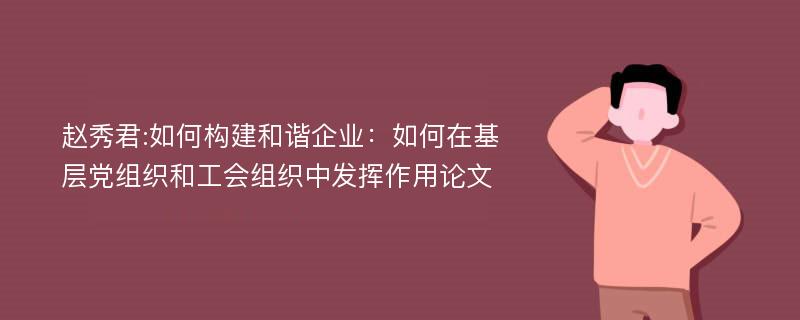 赵秀君:如何构建和谐企业：如何在基层党组织和工会组织中发挥作用论文