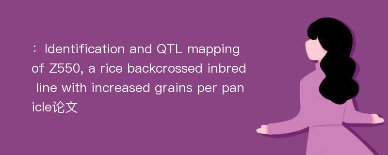 ：Identification and QTL mapping of Z550, a rice backcrossed inbred line with increased grains per panicle论文