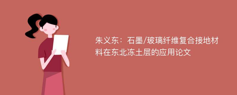 朱义东：石墨/玻璃纤维复合接地材料在东北冻土层的应用论文