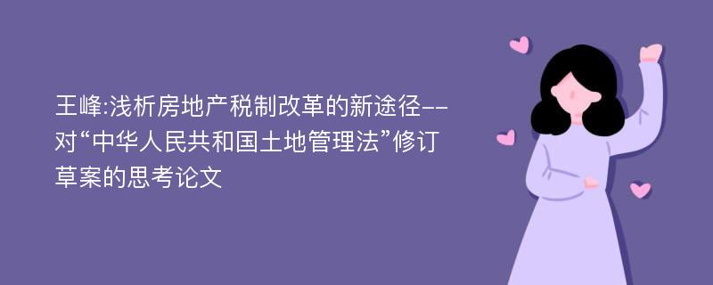 王峰:浅析房地产税制改革的新途径--对“中华人民共和国土地管理法”修订草案的思考论文