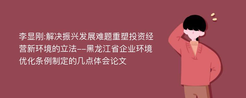 李显刚:解决振兴发展难题重塑投资经营新环境的立法--黑龙江省企业环境优化条例制定的几点体会论文