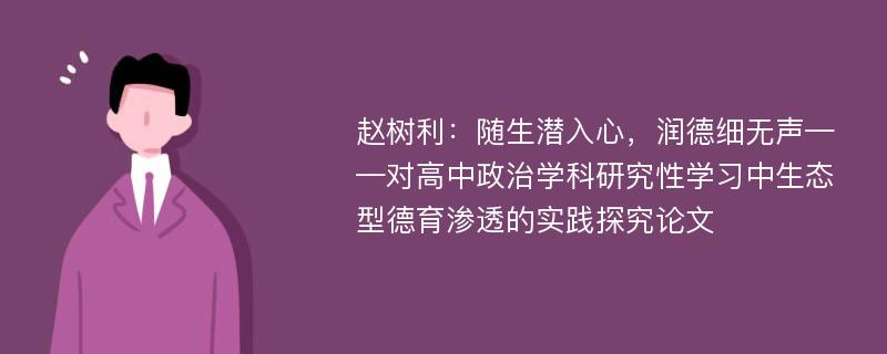 赵树利：随生潜入心，润德细无声——对高中政治学科研究性学习中生态型德育渗透的实践探究论文