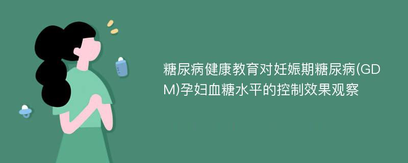 糖尿病健康教育对妊娠期糖尿病(GDM)孕妇血糖水平的控制效果观察