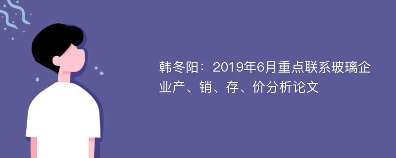 韩冬阳：2019年6月重点联系玻璃企业产、销、存、价分析论文