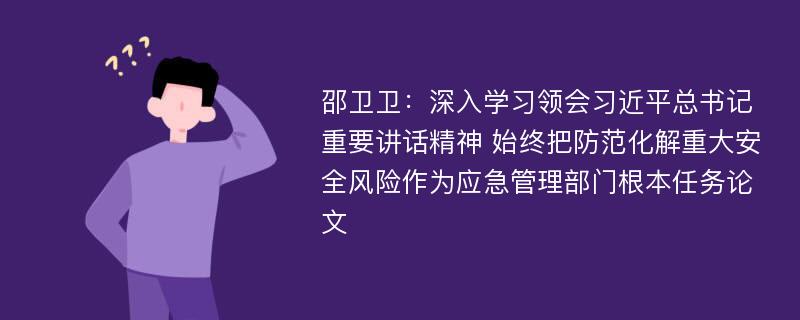 邵卫卫：深入学习领会习近平总书记重要讲话精神 始终把防范化解重大安全风险作为应急管理部门根本任务论文