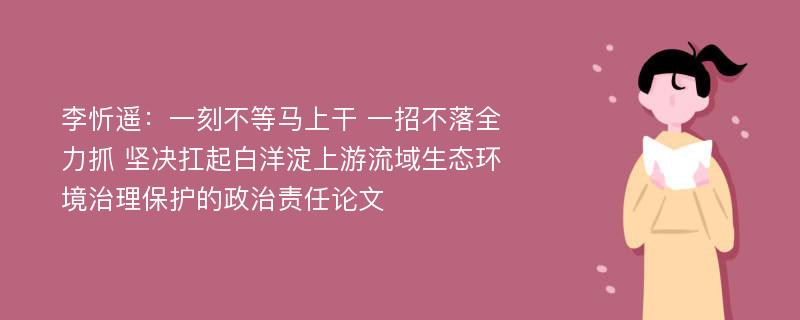 李忻遥：一刻不等马上干 一招不落全力抓 坚决扛起白洋淀上游流域生态环境治理保护的政治责任论文