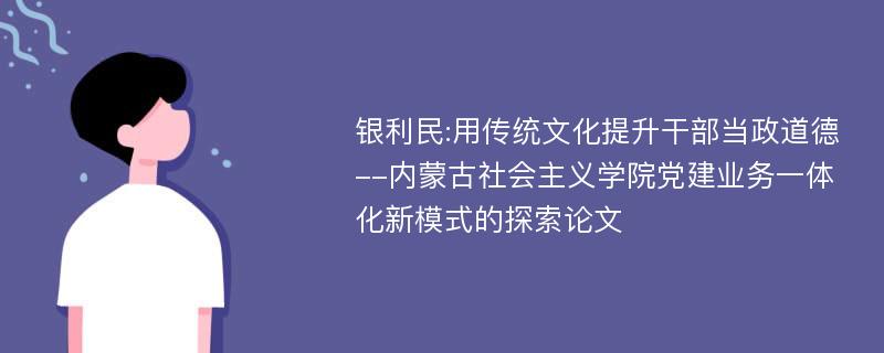 银利民:用传统文化提升干部当政道德--内蒙古社会主义学院党建业务一体化新模式的探索论文