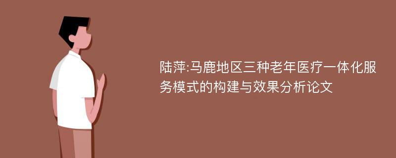 陆萍:马鹿地区三种老年医疗一体化服务模式的构建与效果分析论文