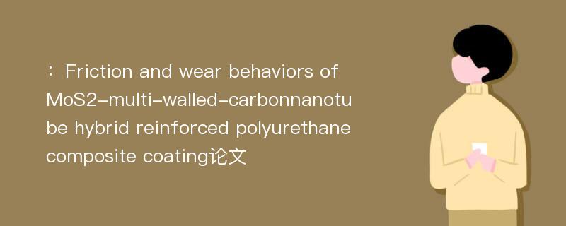 ：Friction and wear behaviors of MoS2-multi-walled-carbonnanotube hybrid reinforced polyurethane composite coating论文