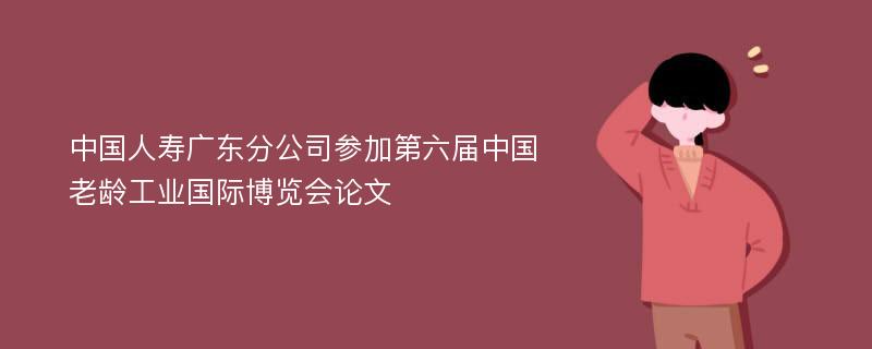 中国人寿广东分公司参加第六届中国老龄工业国际博览会论文