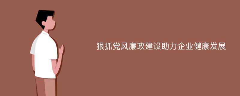 狠抓党风廉政建设助力企业健康发展